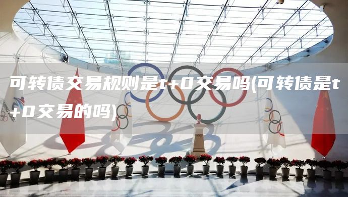 可轉債交易規則是t+0交易嗎(可轉債是t+0交易的嗎)(圖1)