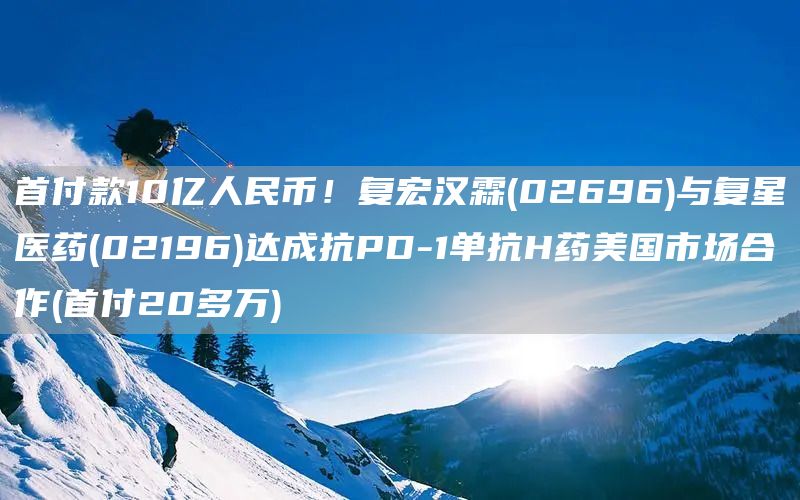 首付款10億人民幣！復(fù)宏漢霖(02696)與復(fù)星醫(yī)藥(02196)達(dá)成抗PD-1單抗H藥美國市場合作(首付20多萬)(圖1)