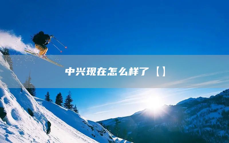 中興現(xiàn)在怎么樣了【】(圖1)