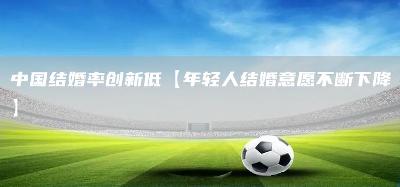 中國結婚率創新低【年輕人結婚意愿不斷下降】(圖1)